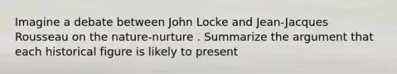 Imagine a debate between John Locke and Jean-Jacques Rousseau on the nature-nurture . Summarize <a href='https://www.questionai.com/knowledge/kX9kaOpm3q-the-argument' class='anchor-knowledge'>the argument</a> that each historical figure is likely to present