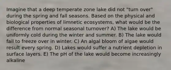 Imagine that a deep temperate zone lake did not "turn over" during the spring and fall seasons. Based on the physical and biological properties of limnetic ecosystems, what would be the difference from normal seasonal turnover? A) The lake would be uniformly cold during the winter and summer. B) The lake would fail to freeze over in winter. C) An algal bloom of algae would result every spring. D) Lakes would suffer a nutrient depletion in surface layers. E) The pH of the lake would become increasingly alkaline