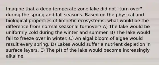 Imagine that a deep temperate zone lake did not "turn over" during the spring and fall seasons. Based on the physical and biological properties of limnetic ecosystems, what would be the difference from normal seasonal turnover? A) The lake would be uniformly cold during the winter and summer. B) The lake would fail to freeze over in winter. C) An algal bloom of algae would result every spring. D) Lakes would suffer a nutrient depletion in surface layers. E) The pH of the lake would become increasingly alkaline.