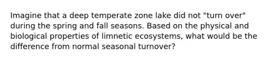 Imagine that a deep temperate zone lake did not "turn over" during the spring and fall seasons. Based on the physical and biological properties of limnetic ecosystems, what would be the difference from normal seasonal turnover?