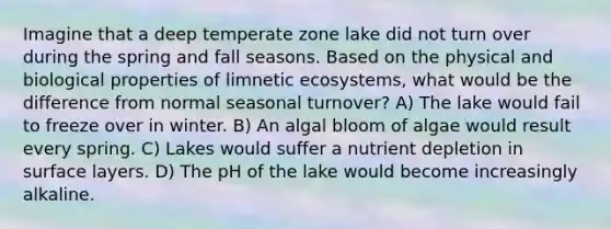 Imagine that a deep temperate zone lake did not turn over during the spring and fall seasons. Based on the physical and biological properties of limnetic ecosystems, what would be the difference from normal seasonal turnover? A) The lake would fail to freeze over in winter. B) An algal bloom of algae would result every spring. C) Lakes would suffer a nutrient depletion in surface layers. D) The pH of the lake would become increasingly alkaline.