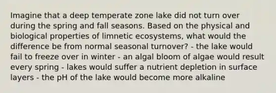 Imagine that a deep temperate zone lake did not turn over during the spring and fall seasons. Based on the physical and biological properties of limnetic ecosystems, what would the difference be from normal seasonal turnover? - the lake would fail to freeze over in winter - an algal bloom of algae would result every spring - lakes would suffer a nutrient depletion in surface layers - the pH of the lake would become more alkaline