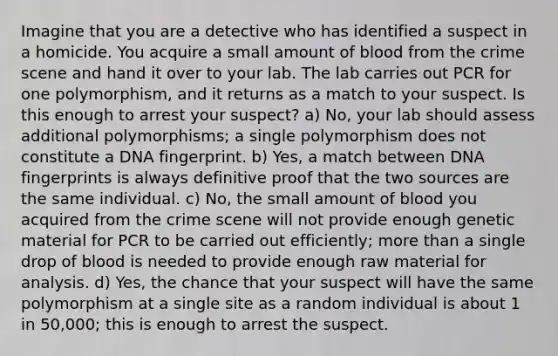 Imagine that you are a detective who has identified a suspect in a homicide. You acquire a small amount of blood from the crime scene and hand it over to your lab. The lab carries out PCR for one polymorphism, and it returns as a match to your suspect. Is this enough to arrest your suspect? a) No, your lab should assess additional polymorphisms; a single polymorphism does not constitute a DNA fingerprint. b) Yes, a match between DNA fingerprints is always definitive proof that the two sources are the same individual. c) No, the small amount of blood you acquired from the crime scene will not provide enough genetic material for PCR to be carried out efficiently; <a href='https://www.questionai.com/knowledge/keWHlEPx42-more-than' class='anchor-knowledge'>more than</a> a single drop of blood is needed to provide enough raw material for analysis. d) Yes, the chance that your suspect will have the same polymorphism at a single site as a random individual is about 1 in 50,000; this is enough to arrest the suspect.