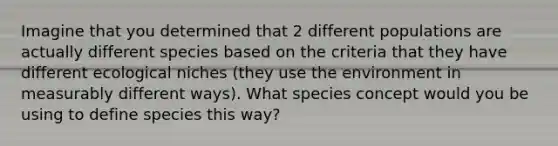 Imagine that you determined that 2 different populations are actually different species based on the criteria that they have different ecological niches (they use the environment in measurably different ways). What species concept would you be using to define species this way?