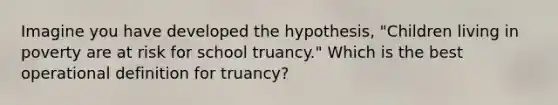 Imagine you have developed the hypothesis, "Children living in poverty are at risk for school truancy." Which is the best operational definition for truancy?