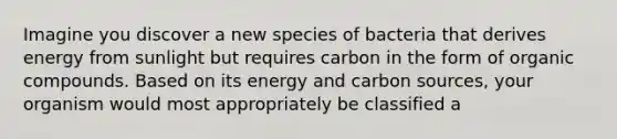 Imagine you discover a new species of bacteria that derives energy from sunlight but requires carbon in the form of organic compounds. Based on its energy and carbon sources, your organism would most appropriately be classified a