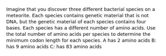 Imagine that you discover three different bacterial species on a meteorite. Each species contains genetic material that is not DNA, but the genetic material of each species contains four bases. Each species has a different number of amino acids. Use the total number of amino acids per species to determine the minimum codon length for each species. A has 2 amino acids B: has 9 amino acids C: has 83 amino acids