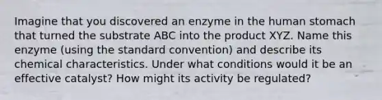 Imagine that you discovered an enzyme in the human stomach that turned the substrate ABC into the product XYZ. Name this enzyme (using the standard convention) and describe its chemical characteristics. Under what conditions would it be an effective catalyst? How might its activity be regulated?