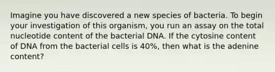 Imagine you have discovered a new species of bacteria. To begin your investigation of this organism, you run an assay on the total nucleotide content of the bacterial DNA. If the cytosine content of DNA from the bacterial cells is 40%, then what is the adenine content?