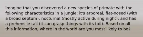 Imagine that you discovered a new species of primate with the following characteristics in a jungle: it's arboreal, flat-nosed (with a broad septum), nocturnal (mostly active during night), and has a prehensile tail (it can grasp things with its tail). Based on all this information, where in the world are you most likely to be?