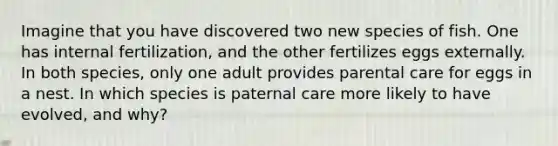 Imagine that you have discovered two new species of fish. One has internal fertilization, and the other fertilizes eggs externally. In both species, only one adult provides parental care for eggs in a nest. In which species is paternal care more likely to have evolved, and why?