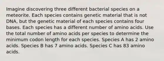 Imagine discovering three different bacterial species on a meteorite. Each species contains genetic material that is not DNA, but the genetic material of each species contains four bases. Each species has a different number of amino acids. Use the total number of amino acids per species to determine the minimum codon length for each species. Species A has 2 amino acids. Species B has 7 amino acids. Species C has 83 amino acids.