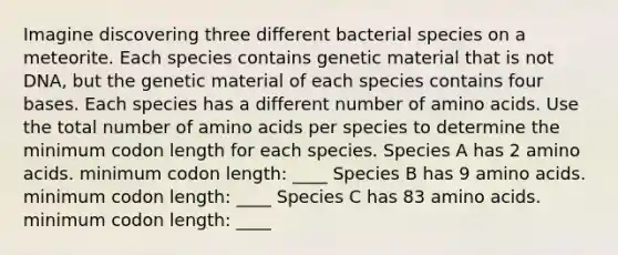 Imagine discovering three different bacterial species on a meteorite. Each species contains genetic material that is not DNA, but the genetic material of each species contains four bases. Each species has a different number of <a href='https://www.questionai.com/knowledge/k9gb720LCl-amino-acids' class='anchor-knowledge'>amino acids</a>. Use the total number of amino acids per species to determine the minimum codon length for each species. Species A has 2 amino acids. minimum codon length: ____ Species B has 9 amino acids. minimum codon length: ____ Species C has 83 amino acids. minimum codon length: ____