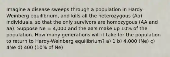 Imagine a disease sweeps through a population in Hardy-Weinberg equilibrium, and kills all the heterozygous (Aa) individuals, so that the only survivors are homozygous (AA and aa). Suppose Ne = 4,000 and the aa's make up 10% of the population. How many generations will it take for the population to return to Hardy-Weinberg equilibrium? a) 1 b) 4,000 (Ne) c) 4Ne d) 400 (10% of Ne)