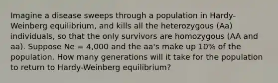 Imagine a disease sweeps through a population in Hardy-Weinberg equilibrium, and kills all the heterozygous (Aa) individuals, so that the only survivors are homozygous (AA and aa). Suppose Ne = 4,000 and the aa's make up 10% of the population. How many generations will it take for the population to return to Hardy-Weinberg equilibrium?