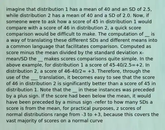 imagine that distribution 1 has a mean of 40 and an SD of 2.5, while distribution 2 has a mean of 40 and a SD of 2.0. Now, if someone were to ask how a score of 45 in distribution 1 would compare with a score of 46 in distribution 2, a quick score comparison would be difficult to make. The computation of __ is a way of translating these different SDs and different means into a common language that facilitates comparison. Computed as score minus the mean divided by the standard deviation x-mean/SD the __ makes scores comparisons quite simple. In the above example, for distribution 1 a score of 45-40/2.5=+2. In distribution 2, a score of 46-40/2= +3. Therefore, through the use of the ___ translation, it becomes easy to see that the score of 46 in distribution 2 is significantly better than a score of 45 in distribution 1. Note that the __ in these instances was preceded by a plus sign. If the score had been below the mean, it would have been preceded by a minus sign -refer to how many SDs a score is from the mean, for practical purposes, z scores of normal distributions range from -3 to +3, because this covers the vast majority of scores on a normal curve