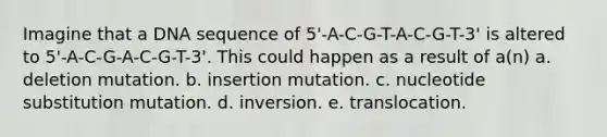 Imagine that a DNA sequence of 5'-A-C-G-T-A-C-G-T-3' is altered to 5'-A-C-G-A-C-G-T-3'. This could happen as a result of a(n) a. deletion mutation. b. insertion mutation. c. nucleotide substitution mutation. d. inversion. e. translocation.