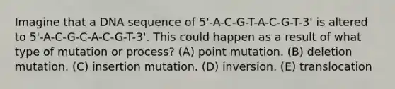 Imagine that a DNA sequence of 5'-A-C-G-T-A-C-G-T-3' is altered to 5'-A-C-G-C-A-C-G-T-3'. This could happen as a result of what type of mutation or process? (A) point mutation. (B) deletion mutation. (C) insertion mutation. (D) inversion. (E) translocation