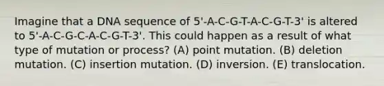 Imagine that a DNA sequence of 5'-A-C-G-T-A-C-G-T-3' is altered to 5'-A-C-G-C-A-C-G-T-3'. This could happen as a result of what type of mutation or process? (A) point mutation. (B) deletion mutation. (C) insertion mutation. (D) inversion. (E) translocation.