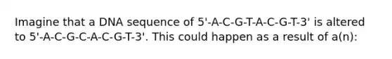 Imagine that a DNA sequence of 5'-A-C-G-T-A-C-G-T-3' is altered to 5'-A-C-G-C-A-C-G-T-3'. This could happen as a result of a(n):