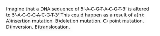 Imagine that a DNA sequence of 5'-A-C-G-T-A-C-G-T-3' is altered to 5'-A-C-G-C-A-C-G-T-3'.This could happen as a result of a(n): A)insertion mutation. B)deletion mutation. C) point mutation. D)inversion. E)translocation.