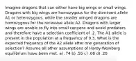 Imagine dragons that can either have big wings or small wings. Dragons with big wings are homozygous for the dominant allele A1 or heterozygous, while the smaller winged dragons are homozygous for the recessive allele A2. Dragons with larger wings are unable to fly into small canyons and avoid predators and therefore have a selection coefficient of .2. The A1 allele is present in the population at a frequency of 0.3. What is the expected frequency of the A2 allele after one generation of selection? Assume all other assumptions of Hardy-Weinberg equilibrium have been met. a) .74 b) .55 c) .08 d) .28