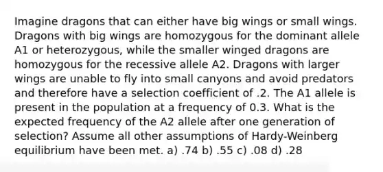 Imagine dragons that can either have big wings or small wings. Dragons with big wings are homozygous for the dominant allele A1 or heterozygous, while the smaller winged dragons are homozygous for the recessive allele A2. Dragons with larger wings are unable to fly into small canyons and avoid predators and therefore have a selection coefficient of .2. The A1 allele is present in the population at a frequency of 0.3. What is the expected frequency of the A2 allele after one generation of selection? Assume all other assumptions of Hardy-Weinberg equilibrium have been met. a) .74 b) .55 c) .08 d) .28