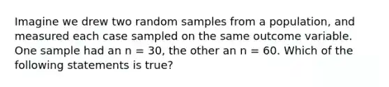 Imagine we drew two random samples from a population, and measured each case sampled on the same outcome variable. One sample had an n = 30, the other an n = 60. Which of the following statements is true?