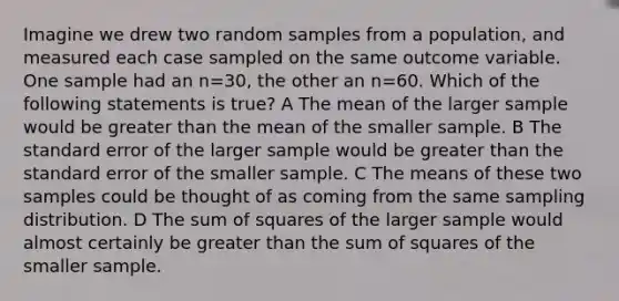 Imagine we drew two random samples from a population, and measured each case sampled on the same outcome variable. One sample had an n=30, the other an n=60. Which of the following statements is true? A The mean of the larger sample would be greater than the mean of the smaller sample. B The standard error of the larger sample would be greater than the standard error of the smaller sample. C The means of these two samples could be thought of as coming from the same sampling distribution. D The <a href='https://www.questionai.com/knowledge/k1Z9hdLZpo-sum-of-squares' class='anchor-knowledge'>sum of squares</a> of the larger sample would almost certainly be greater than the sum of squares of the smaller sample.