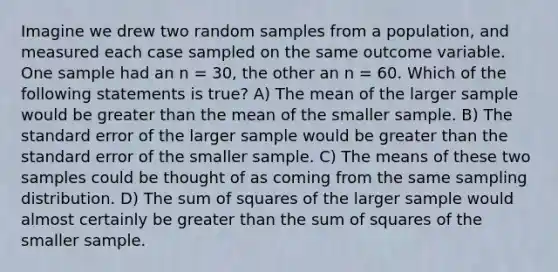 Imagine we drew two random samples from a population, and measured each case sampled on the same outcome variable. One sample had an n = 30, the other an n = 60. Which of the following statements is true? A) The mean of the larger sample would be greater than the mean of the smaller sample. B) The standard error of the larger sample would be greater than the standard error of the smaller sample. C) The means of these two samples could be thought of as coming from the same sampling distribution. D) The <a href='https://www.questionai.com/knowledge/k1Z9hdLZpo-sum-of-squares' class='anchor-knowledge'>sum of squares</a> of the larger sample would almost certainly be greater than the sum of squares of the smaller sample.