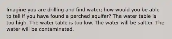 Imagine you are drilling and find water; how would you be able to tell if you have found a perched aquifer? The water table is too high. The water table is too low. The water will be saltier. The water will be contaminated.