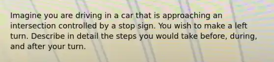 Imagine you are driving in a car that is approaching an intersection controlled by a stop sign. You wish to make a left turn. Describe in detail the steps you would take before, during, and after your turn.