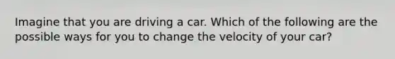 Imagine that you are driving a car. Which of the following are the possible ways for you to change the velocity of your car?