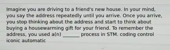 Imagine you are driving to a friend's new house. In your mind, you say the address repeatedly until you arrive. Once you arrive, you stop thinking about the address and start to think about buying a housewarming gift for your friend. To remember the address, you used a(n) _______ process in STM. coding control iconic automatic