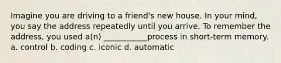 Imagine you are driving to a friend's new house. In your mind, you say the address repeatedly until you arrive. To remember the address, you used a(n) ___________process in short-term memory. a. control b. coding c. iconic d. automatic