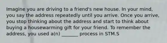 Imagine you are driving to a friend's new house. In your mind, you say the address repeatedly until you arrive. Once you arrive, you stop thinking about the address and start to think about buying a housewarming gift for your friend. To remember the address, you used a(n) _______ process in STM.S