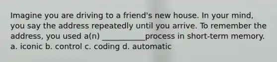 Imagine you are driving to a friend's new house. In your mind, you say the address repeatedly until you arrive. To remember the address, you used a(n) ___________process in short-term memory. a. iconic b. control c. coding d. automatic