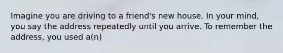 Imagine you are driving to a friend's new house. In your mind, you say the address repeatedly until you arrive. To remember the address, you used a(n)