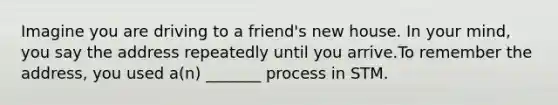 Imagine you are driving to a friend's new house. In your mind, you say the address repeatedly until you arrive.To remember the address, you used a(n) _______ process in STM.