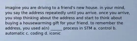 imagine you are driving to a friend's new house. in your mind, you say the address repeatedly until you arrive. once you arrive, you stop thinking about the address and start to think about buying a housewarming gift for your friend. to remember the address, you used a(n) ______ process in STM a. control b. automatic c. coding d. iconic