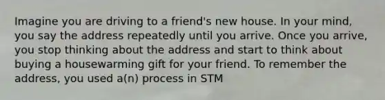 Imagine you are driving to a friend's new house. In your mind, you say the address repeatedly until you arrive. Once you arrive, you stop thinking about the address and start to think about buying a housewarming gift for your friend. To remember the address, you used a(n) process in STM