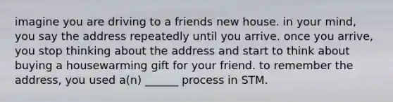 imagine you are driving to a friends new house. in your mind, you say the address repeatedly until you arrive. once you arrive, you stop thinking about the address and start to think about buying a housewarming gift for your friend. to remember the address, you used a(n) ______ process in STM.