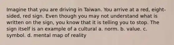 Imagine that you are driving in Taiwan. You arrive at a red, eight-sided, red sign. Even though you may not understand what is written on the sign, you know that it is telling you to stop. The sign itself is an example of a cultural a. norm. b. value. c. symbol. d. mental map of reality