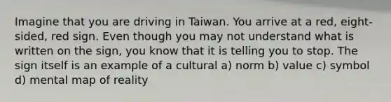 Imagine that you are driving in Taiwan. You arrive at a red, eight-sided, red sign. Even though you may not understand what is written on the sign, you know that it is telling you to stop. The sign itself is an example of a cultural a) norm b) value c) symbol d) mental map of reality