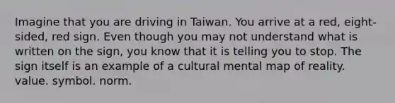 Imagine that you are driving in Taiwan. You arrive at a red, eight-sided, red sign. Even though you may not understand what is written on the sign, you know that it is telling you to stop. The sign itself is an example of a cultural mental map of reality. value. symbol. norm.