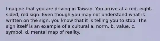 Imagine that you are driving in Taiwan. You arrive at a red, eight-sided, red sign. Even though you may not understand what is written on the sign, you know that it is telling you to stop. The sign itself is an example of a cultural a. norm. b. value. c. symbol. d. mental map of reality.