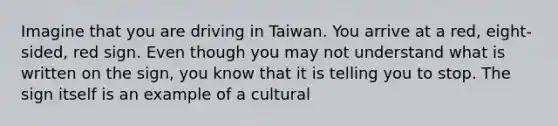 Imagine that you are driving in Taiwan. You arrive at a red, eight-sided, red sign. Even though you may not understand what is written on the sign, you know that it is telling you to stop. The sign itself is an example of a cultural