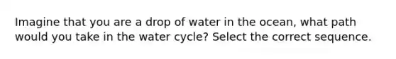 Imagine that you are a drop of water in the ocean, what path would you take in the water cycle? Select the correct sequence.