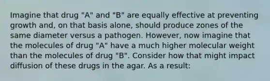 Imagine that drug "A" and "B" are equally effective at preventing growth and, on that basis alone, should produce zones of the same diameter versus a pathogen. However, now imagine that the molecules of drug "A" have a much higher molecular weight than the molecules of drug "B". Consider how that might impact diffusion of these drugs in the agar. As a result: