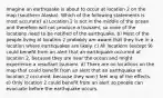 Imagine an earthquake is about to occur at location 2 on the map (southern Alaska). Which of the following statements is most accurate? a) Location 2 is not in the middle of the ocean and therefore will not produce a tsunami, so none of the locations need to be notified of the earthquake. b) Most of the people living at location 2 probably are aware that they live in a location where earthquakes are likely. c) All locations (except 9) could benefit from an alert that an earthquake occurred at location 2, because they are near the ocean and might experience a resultant tsunami. d) There are no locations on the map that could benefit from an alert that an earthquake at location 2 occurred, because they won't feel any of the effects. e) Only location 2 could benefit from an alert so people can evacuate before the earthquake occurs.